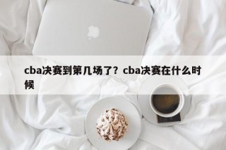 cba决赛到第几场了？cba决赛在什么时候
