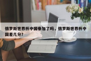 俄罗斯世界杯中国参加了吗，俄罗斯世界杯中国差几分？