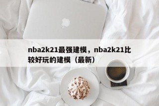 nba2k21最强建模，nba2k21比较好玩的建模（最新）