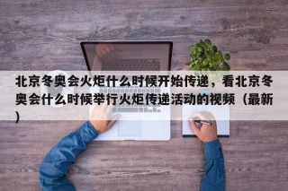 北京冬奥会火炬什么时候开始传递，看北京冬奥会什么时候举行火炬传递活动的视频（最新）