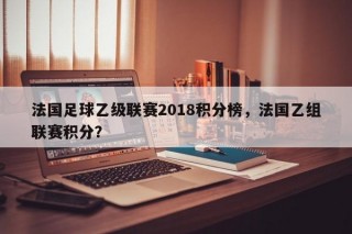 法国足球乙级联赛2018积分榜，法国乙组联赛积分？
