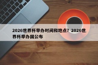 2026世界杯举办时间和地点？2026世界杯举办国公布