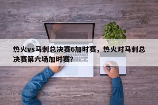 热火vs马刺总决赛6加时赛，热火对马刺总决赛第六场加时赛？