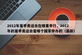2012年夏季奥运会在哪里举行，2012年的夏季奥运会是哪个国家举办的（最新）