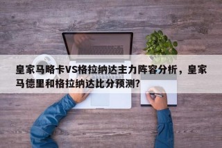 皇家马略卡VS格拉纳达主力阵容分析，皇家马德里和格拉纳达比分预测？