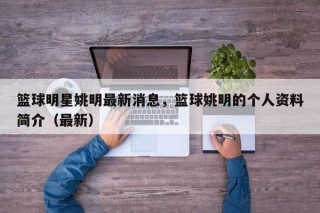 篮球明星姚明最新消息，篮球姚明的个人资料简介（最新）