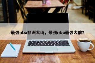 最强nba非洲大山，最强nba最强大前？