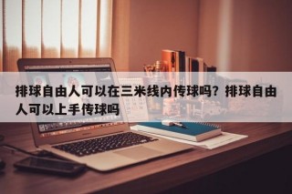 排球自由人可以在三米线内传球吗？排球自由人可以上手传球吗