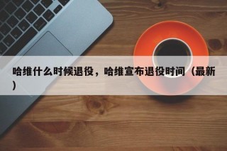 哈维什么时候退役，哈维宣布退役时间（最新）