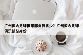 广州恒大足球俱乐部负债多少？广州恒大足球俱乐部总身价