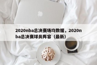 2020nba总决赛场均数据，2020nba总决赛球员阵容（最新）