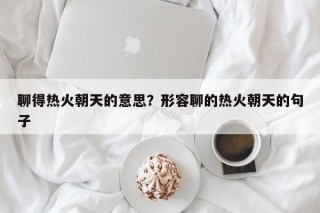聊得热火朝天的意思？形容聊的热火朝天的句子