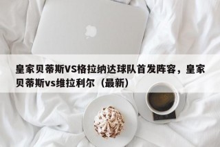 皇家贝蒂斯VS格拉纳达球队首发阵容，皇家贝蒂斯vs维拉利尔（最新）