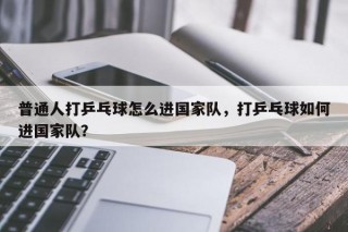 普通人打乒乓球怎么进国家队，打乒乓球如何进国家队？
