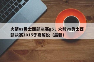 火箭vs勇士西部决赛g5，火箭vs勇士西部决赛2015于嘉解说（最新）