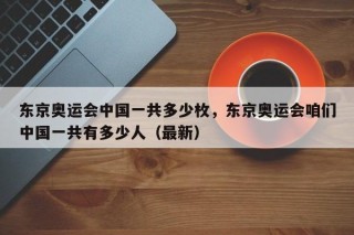 东京奥运会中国一共多少枚，东京奥运会咱们中国一共有多少人（最新）