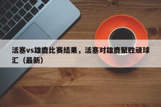 活塞vs雄鹿比赛结果，活塞对雄鹿聚胜顽球汇（最新）