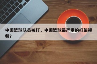 中国篮球队员被打，中国篮球最严重的打架视频？