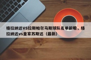 格拉纳达VS拉斯帕尔马斯球队名单前瞻，格拉纳达vs皇家苏斯达（最新）