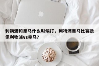 利物浦和皇马什么时候打，利物浦皇马比赛录像利物浦vs皇马？
