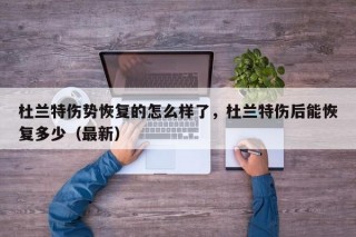 杜兰特伤势恢复的怎么样了，杜兰特伤后能恢复多少（最新）