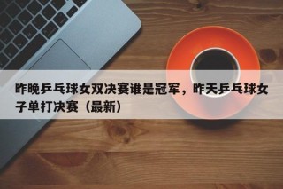 昨晚乒乓球女双决赛谁是冠军，昨天乒乓球女子单打决赛（最新）
