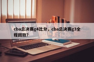 cba总决赛g4比分，cba总决赛g3全程回放？
