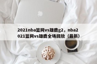 2021nba篮网vs雄鹿g2，nba2021篮网vs雄鹿全场回放（最新）