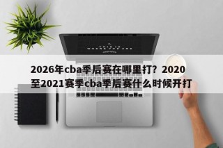 2026年cba季后赛在哪里打？2020至2021赛季cba季后赛什么时候开打