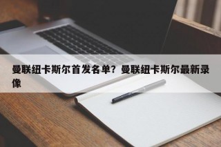 曼联纽卡斯尔首发名单？曼联纽卡斯尔最新录像