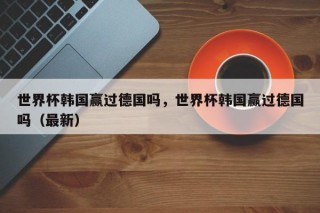 世界杯韩国赢过德国吗，世界杯韩国赢过德国吗（最新）