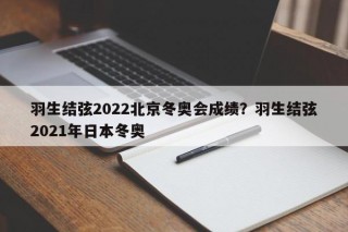 羽生结弦2022北京冬奥会成绩？羽生结弦2021年日本冬奥