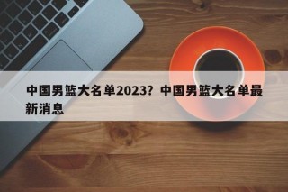 中国男篮大名单2023？中国男篮大名单最新消息