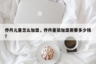 乔丹儿童怎么加盟，乔丹童装加盟需要多少钱？