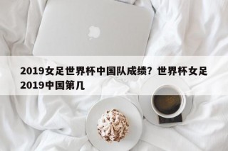 2019女足世界杯中国队成绩？世界杯女足2019中国第几