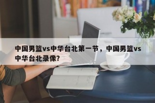 中国男篮vs中华台北第一节，中国男篮vs中华台北录像？