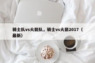 骑士队vs火箭队，骑士vs火箭2017（最新）