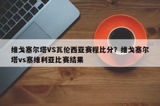 维戈塞尔塔VS瓦伦西亚赛程比分？维戈塞尔塔vs塞维利亚比赛结果
