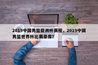 2019中国男篮亚洲杯赛程，2019中国男篮世界杯比赛录像？