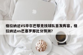 格拉纳达VS毕尔巴鄂竞技球队首发阵容，格拉纳达vs巴塞罗那比分预测？