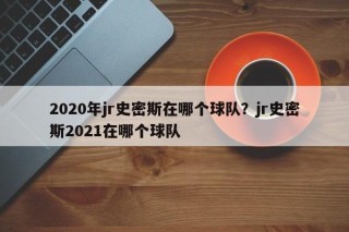 2020年jr史密斯在哪个球队？jr史密斯2021在哪个球队