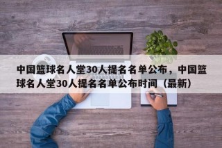 中国篮球名人堂30人提名名单公布，中国篮球名人堂30人提名名单公布时间（最新）