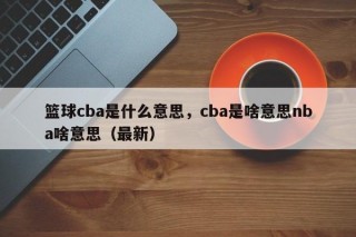 篮球cba是什么意思，cba是啥意思nba啥意思（最新）