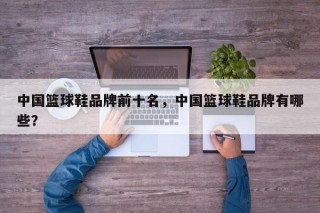 中国篮球鞋品牌前十名，中国篮球鞋品牌有哪些？