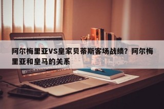 阿尔梅里亚VS皇家贝蒂斯客场战绩？阿尔梅里亚和皇马的关系
