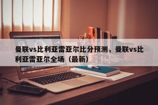 曼联vs比利亚雷亚尔比分预测，曼联vs比利亚雷亚尔全场（最新）