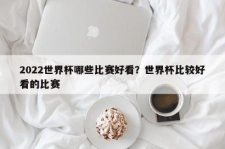 2022世界杯哪些比赛好看？世界杯比较好看的比赛