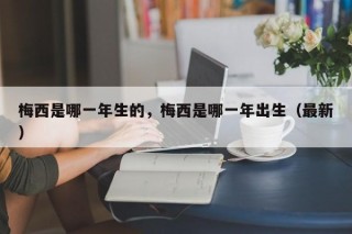 梅西是哪一年生的，梅西是哪一年出生（最新）