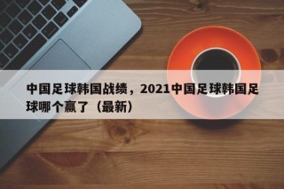 中国足球韩国战绩，2021中国足球韩国足球哪个赢了（最新）