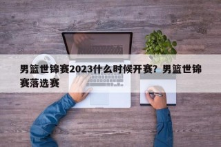 男篮世锦赛2023什么时候开赛？男篮世锦赛落选赛